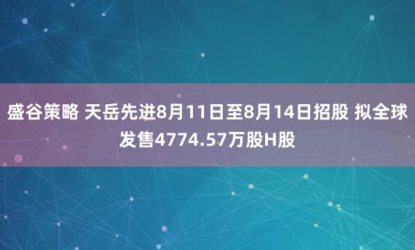 盛谷策略 天岳先进8月11日至8月14日招股 拟全球发售4774.57万股H股