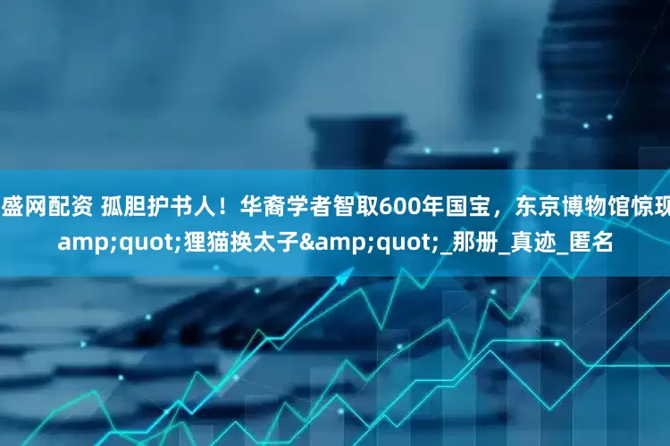 兴盛网配资 孤胆护书人！华裔学者智取600年国宝，东京博物馆惊现"狸猫换太子"_那册_真迹_匿名