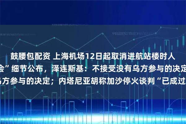 鼓腰包配资 上海机场12日起取消进航站楼时人身和行李安检；“特普会”细节公布，泽连斯基：不接受没有乌方参与的决定；内塔尼亚胡称加沙停火谈判“已成过去时”丨早报