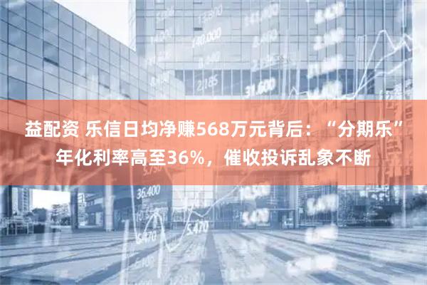 益配资 乐信日均净赚568万元背后：“分期乐”年化利率高至36%，催收投诉乱象不断