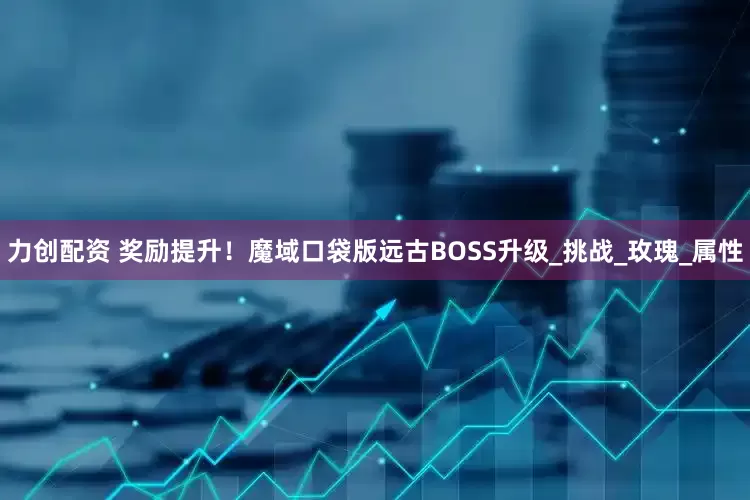 力创配资 奖励提升！魔域口袋版远古BOSS升级_挑战_玫瑰_属性