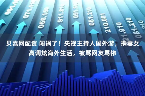 贝嘉网配资 闯祸了！央视主持人国外游，携妻女高调炫海外生活，被骂网友骂惨