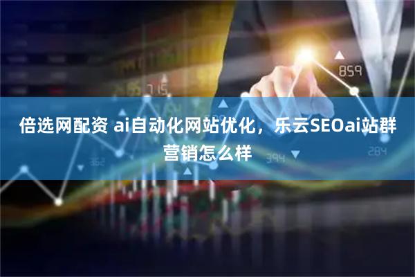 倍选网配资 ai自动化网站优化，乐云SEOai站群营销怎么样