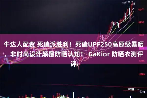 牛达人配资 死磕派胜利！死磕UPF250高原级暴晒，非时尚设计颠覆防晒认知！ GaKior 防晒衣测评
