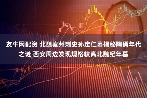 友牛网配资 北魏秦州刺史孙定仁墓揭秘陶俑年代之谜 西安周边发现规格较高北魏纪年墓