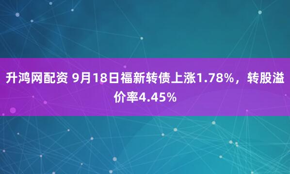 升鸿网配资 9月18日福新转债上涨1.78%，转股溢价率4.45%