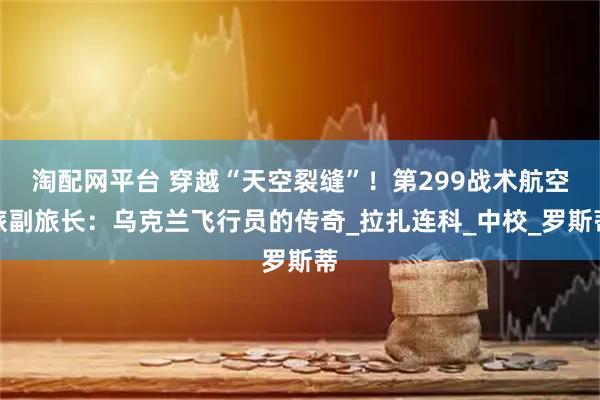 淘配网平台 穿越“天空裂缝”！第299战术航空旅副旅长：乌克兰飞行员的传奇_拉扎连科_中校_罗斯蒂