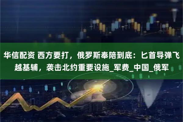 华信配资 西方要打，俄罗斯奉陪到底：匕首导弹飞越基辅，袭击北约重要设施_军费_中国_俄军