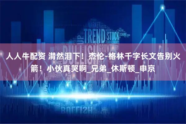 人人牛配资 潸然泪下！杰伦-格林千字长文告别火箭！小伙真哭啊_兄弟_休斯顿_申京