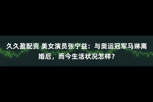 久久盈配资 美女演员张宁益：与奥运冠军马琳离婚后，而今生活状况怎样？