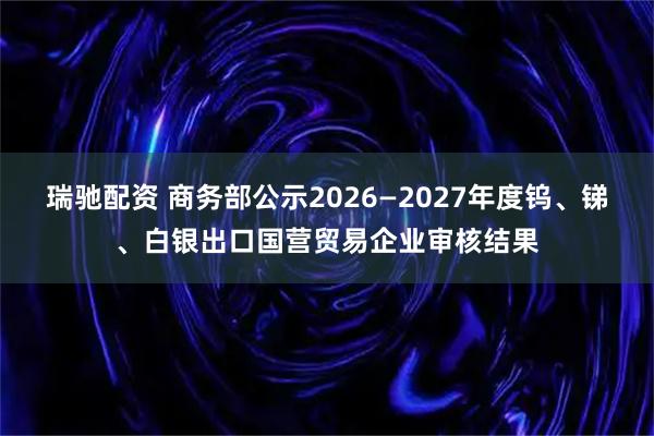 瑞驰配资 商务部公示2026—2027年度钨、锑、白银出口国营贸易企业审核结果
