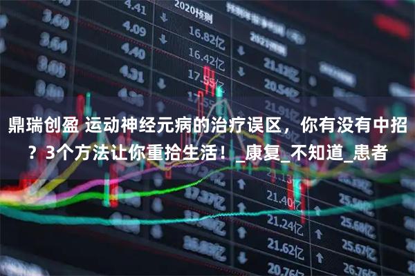 鼎瑞创盈 运动神经元病的治疗误区，你有没有中招？3个方法让你重拾生活！_康复_不知道_患者